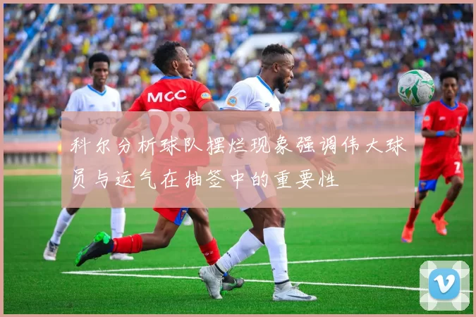 科尔分析球队摆烂现象强调伟大球员与运气在抽签中的重要性