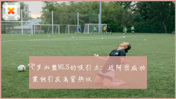 C罗加盟MLS的吸引力：迈阿密成功案例引发高管热议