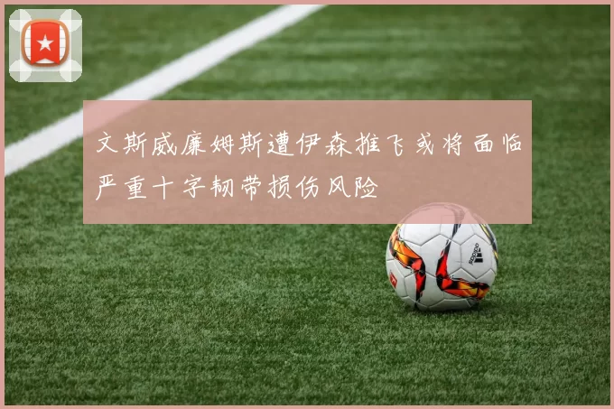文斯威廉姆斯遭伊森推飞或将面临严重十字韧带损伤风险