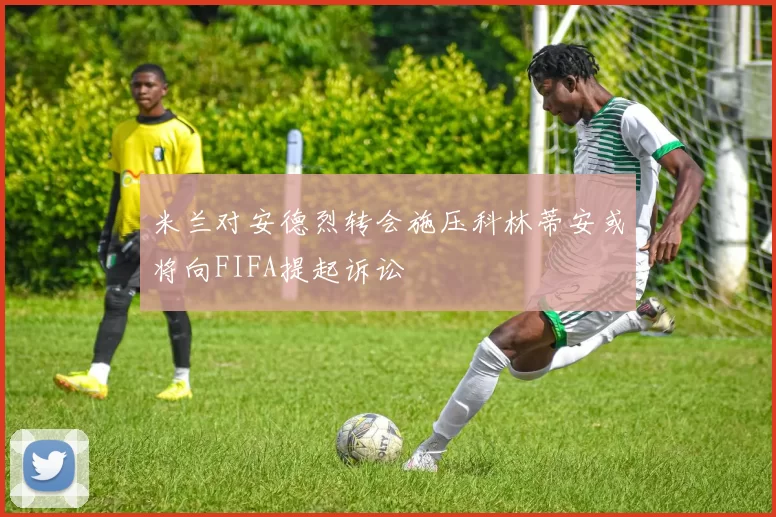 米兰对安德烈转会施压科林蒂安或将向FIFA提起诉讼