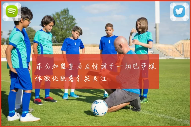 菲戈加盟皇马后惊讶于一切巴萨媒体激化敌意引发关注
