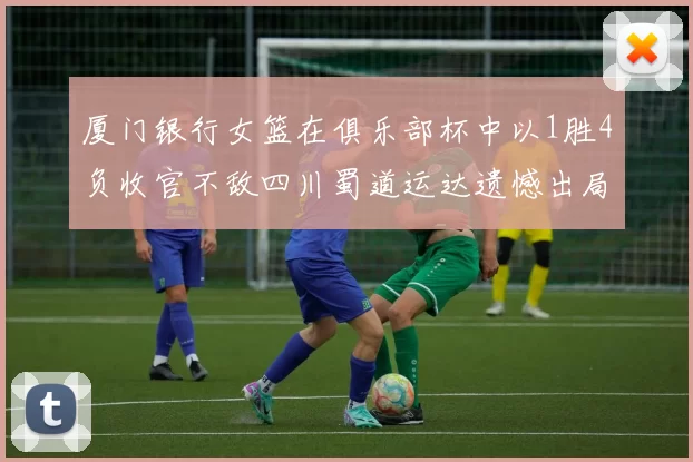 厦门银行女篮在俱乐部杯中以1胜4负收官不敌四川蜀道运达遗憾出局