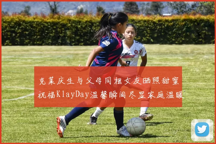 克莱庆生与父母同框女友晒照甜蜜祝福KlayDay温馨瞬间尽显家庭温暖