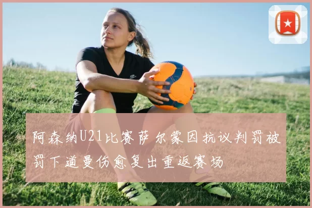 阿森纳U21比赛萨尔蒙因抗议判罚被罚下道曼伤愈复出重返赛场