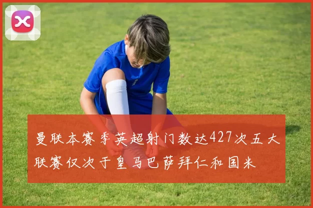曼联本赛季英超射门数达427次五大联赛仅次于皇马巴萨拜仁和国米