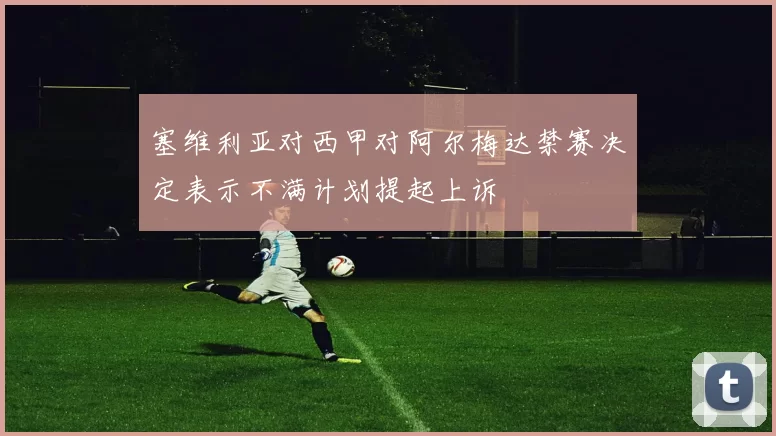 塞维利亚对西甲对阿尔梅达禁赛决定表示不满计划提起上诉