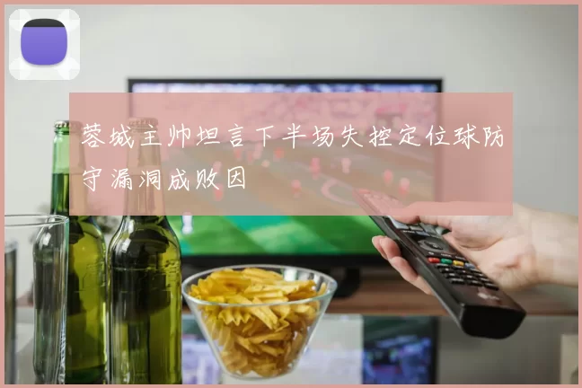 蓉城主帅坦言下半场失控定位球防守漏洞成败因