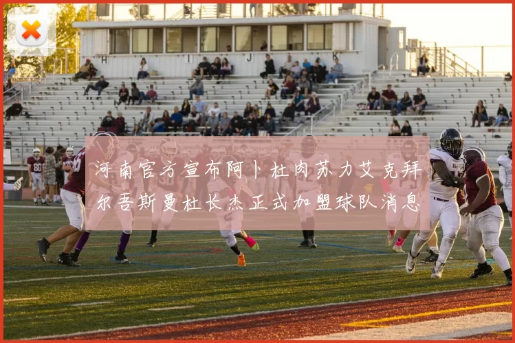 河南官方宣布阿卜杜肉苏力艾克拜尔吾斯曼杜长杰正式加盟球队消息