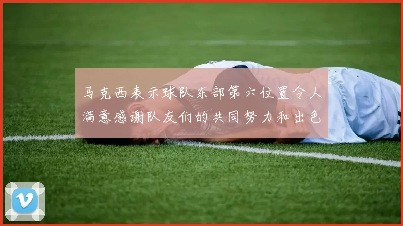 马克西表示球队东部第六位置令人满意感谢队友们的共同努力和出色表现