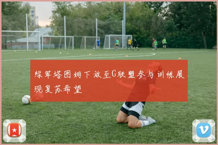 绿军塔图姆下放至G联盟参与训练展现复苏希望