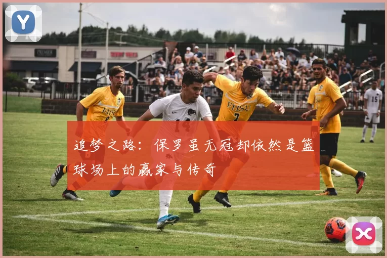 追梦之路：保罗虽无冠却依然是篮球场上的赢家与传奇