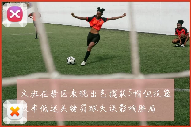 文班在禁区表现出色揽获5帽但投篮效率低迷关键罚球失误影响胜局