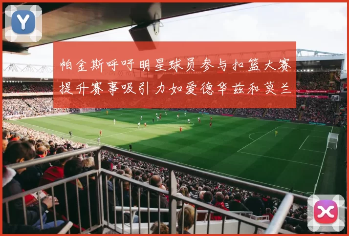 帕金斯呼吁明星球员参与扣篮大赛提升赛事吸引力如爱德华兹和莫兰特等人