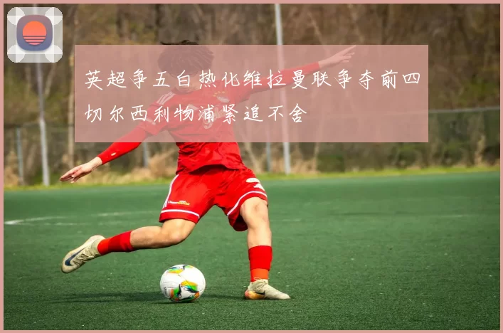 英超争五白热化维拉曼联争夺前四切尔西利物浦紧追不舍