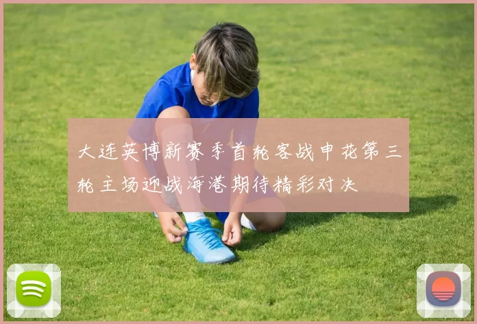 大连英博新赛季首轮客战申花第三轮主场迎战海港期待精彩对决