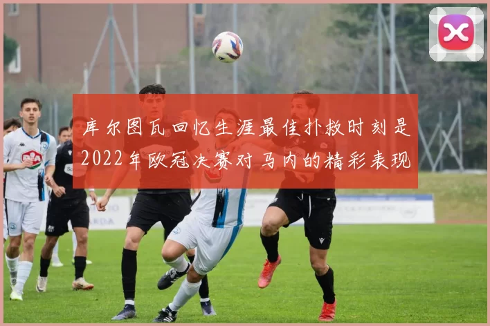 库尔图瓦回忆生涯最佳扑救时刻是2022年欧冠决赛对马内的精彩表现